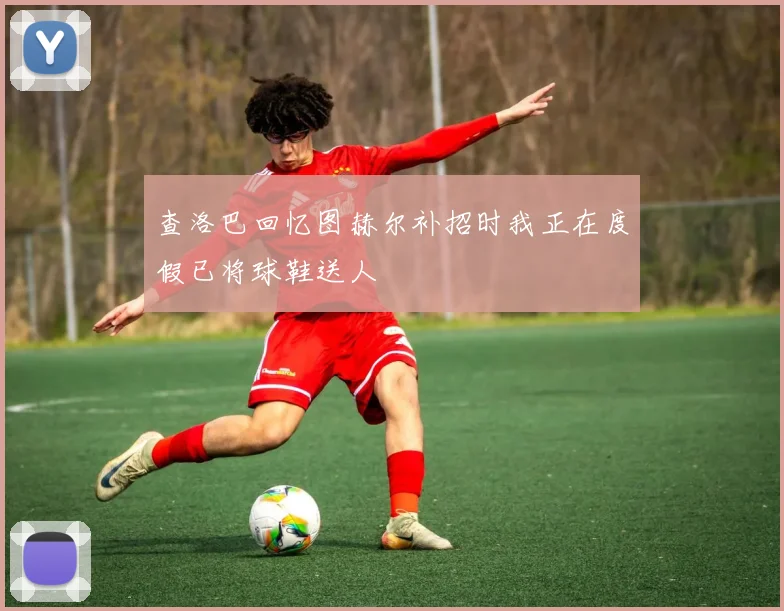 查洛巴回忆图赫尔补招时我正在度假已将球鞋送人