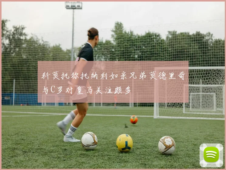 科莫托称托纳利如亲兄弟莫德里奇与C罗对皇马关注颇多