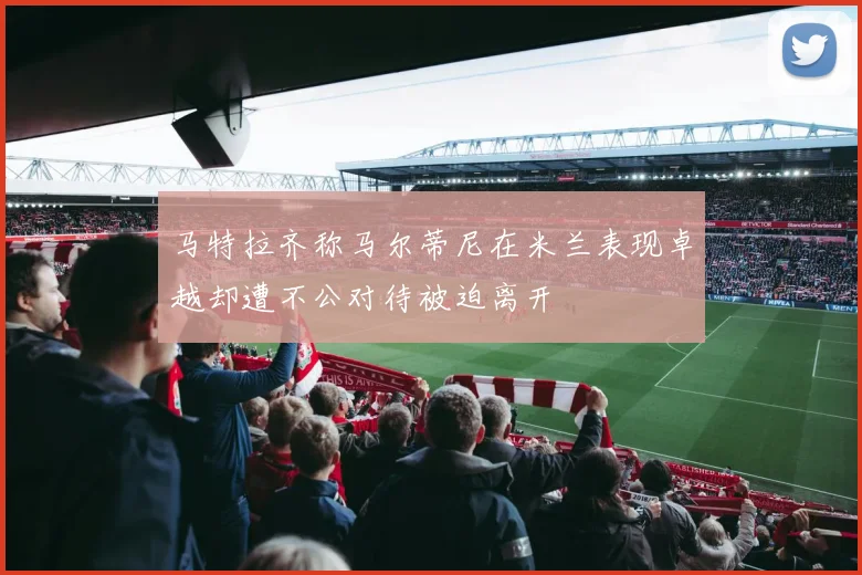 马特拉齐称马尔蒂尼在米兰表现卓越却遭不公对待被迫离开
