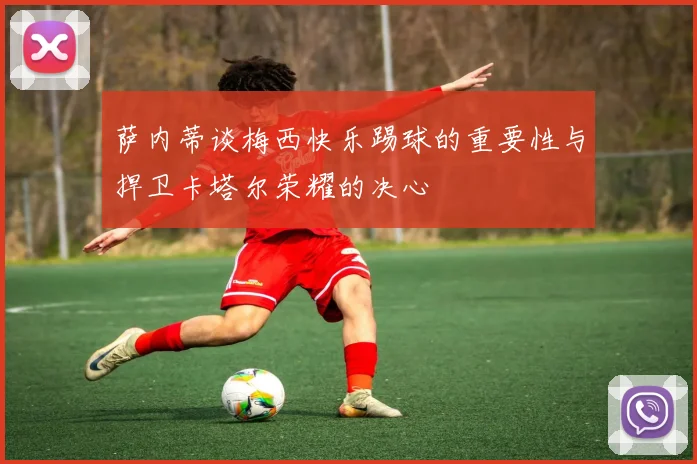 萨内蒂谈梅西快乐踢球的重要性与捍卫卡塔尔荣耀的决心
