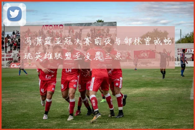 冯潇霆亚冠决赛前夜与郜林曾诚畅玩英雄联盟至凌晨三点