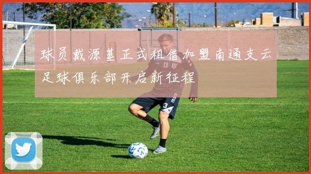 球员戴源基正式租借加盟南通支云足球俱乐部开启新征程