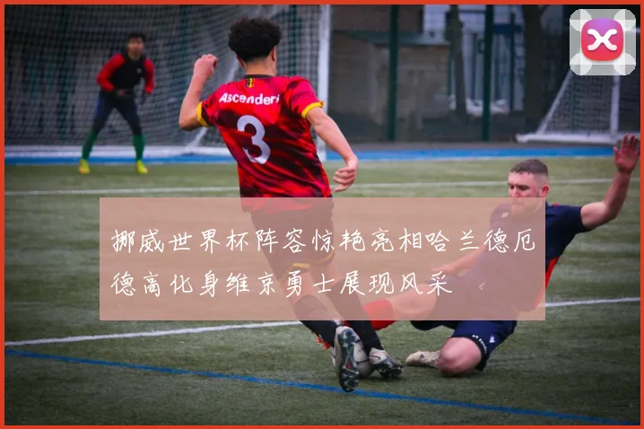 挪威世界杯阵容惊艳亮相哈兰德厄德高化身维京勇士展现风采