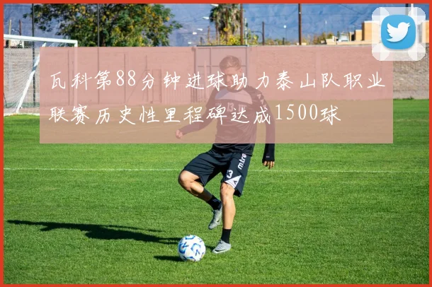 瓦科第88分钟进球助力泰山队职业联赛历史性里程碑达成1500球