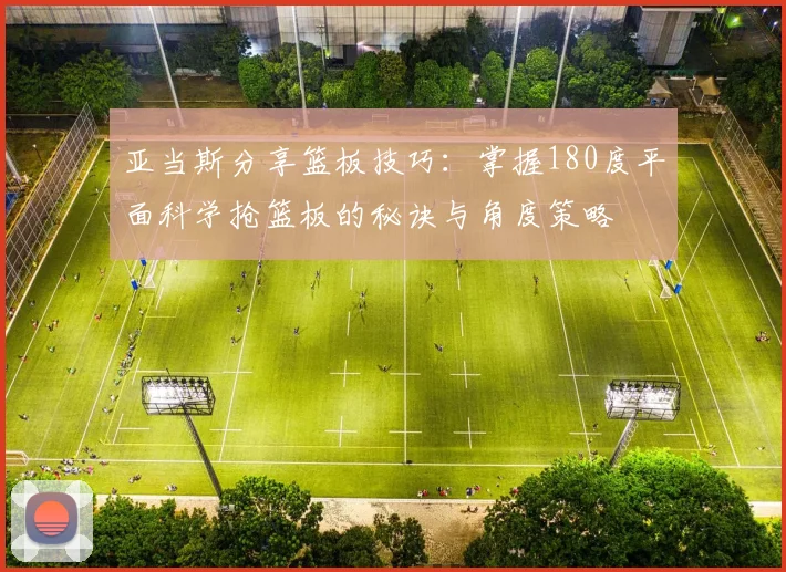 亚当斯分享篮板技巧：掌握180度平面科学抢篮板的秘诀与角度策略