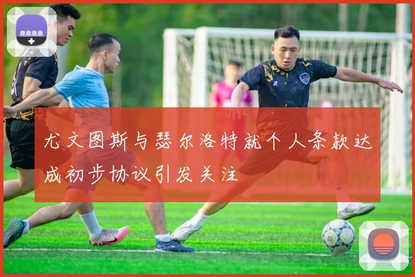 尤文图斯与瑟尔洛特就个人条款达成初步协议引发关注
