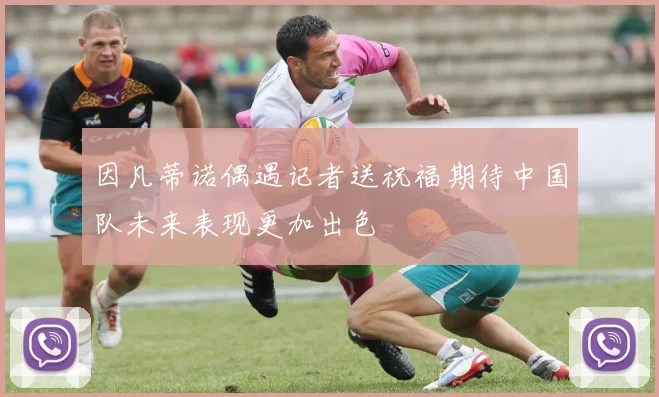 因凡蒂诺偶遇记者送祝福期待中国队未来表现更加出色