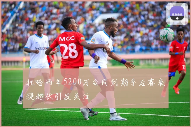 托哈两年5200万合同到期季后赛表现起伏引发关注