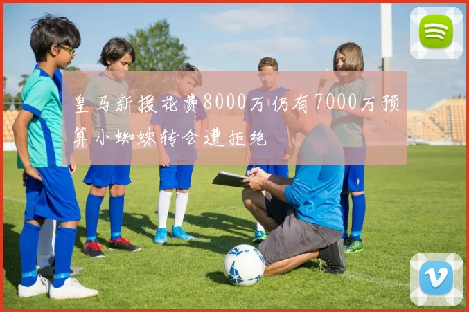 皇马新援花费8000万仍有7000万预算小蜘蛛转会遭拒绝