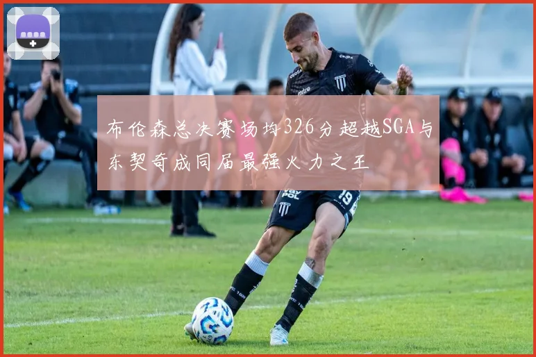 布伦森总决赛场均326分超越SGA与东契奇成同届最强火力之王
