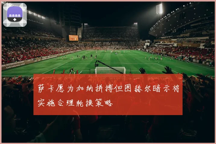 萨卡愿为加纳拼搏但图赫尔暗示将实施合理轮换策略