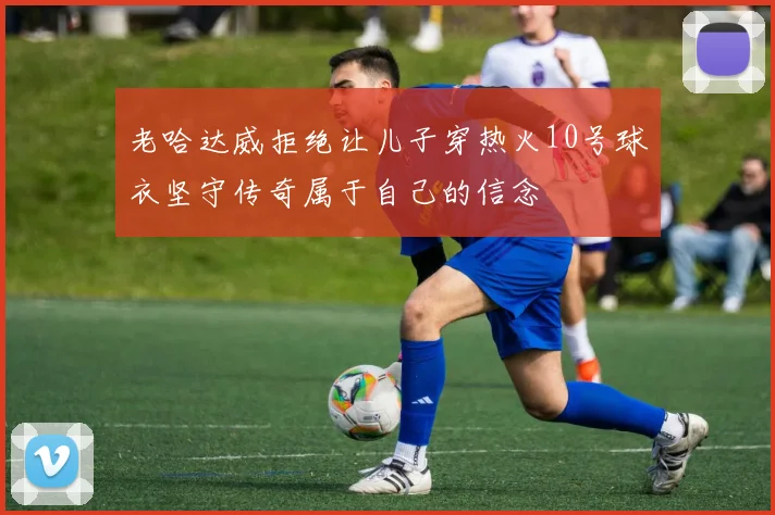 老哈达威拒绝让儿子穿热火10号球衣坚守传奇属于自己的信念