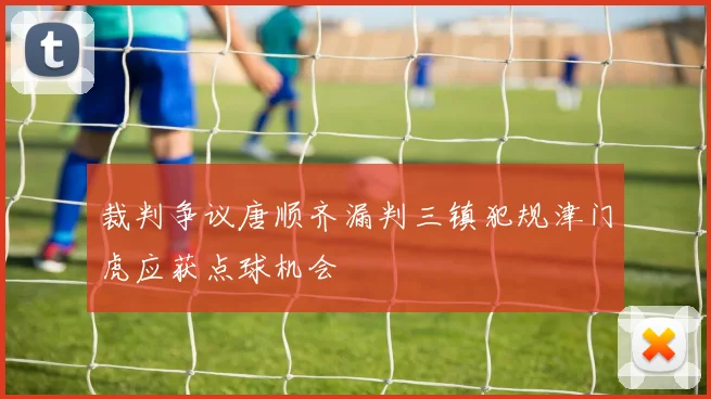 裁判争议唐顺齐漏判三镇犯规津门虎应获点球机会