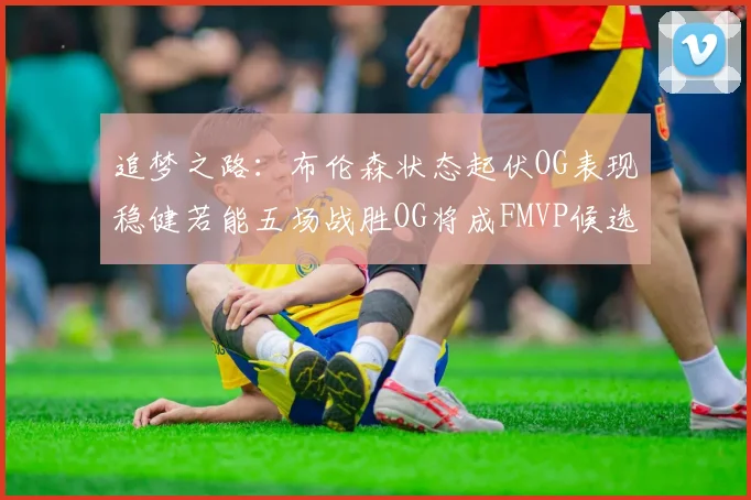 追梦之路：布伦森状态起伏OG表现稳健若能五场战胜OG将成FMVP候选