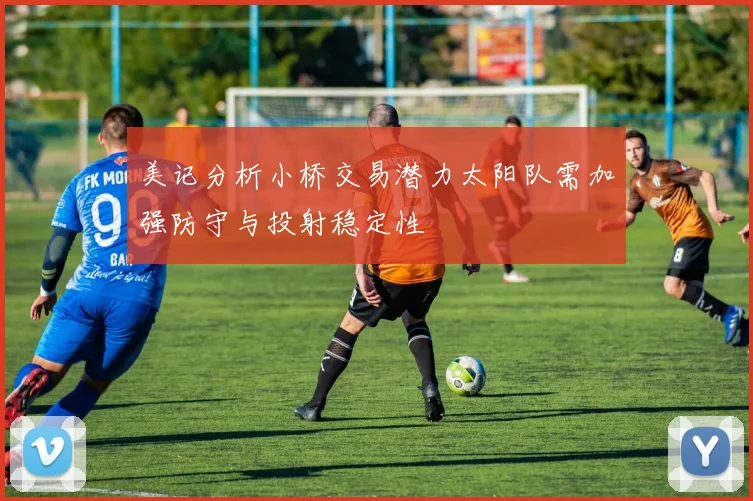美记分析小桥交易潜力太阳队需加强防守与投射稳定性